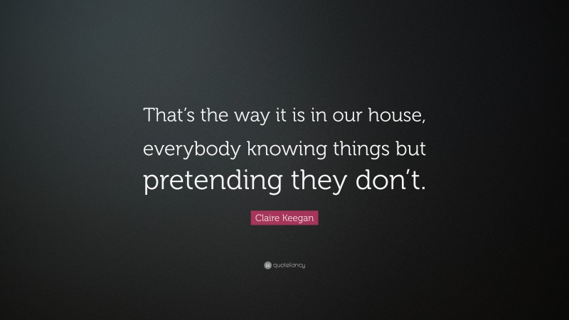 Claire Keegan Quote: “That’s the way it is in our house, everybody knowing things but pretending they don’t.”