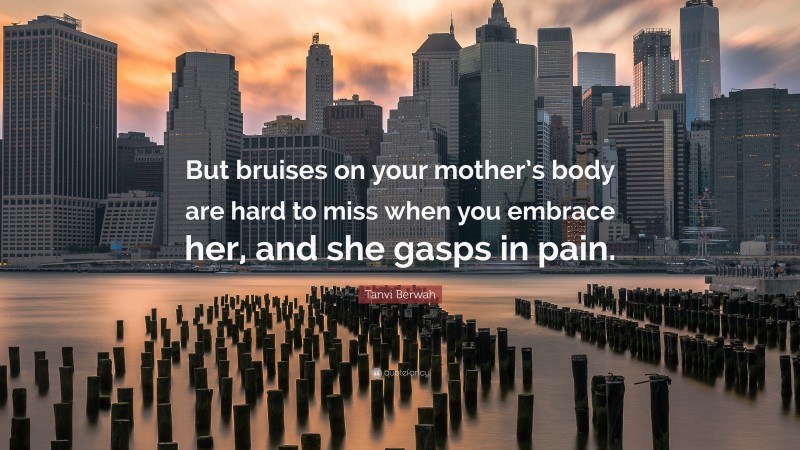 Tanvi Berwah Quote: “But bruises on your mother’s body are hard to miss when you embrace her, and she gasps in pain.”