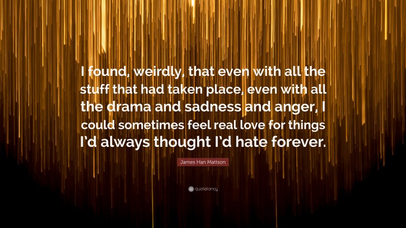 James Han Mattson Quote: “I found, weirdly, that even with all the stuff that had taken place, even with all the drama and sadness and anger, I could sometimes feel real love for things I’d always thought I’d hate forever.”