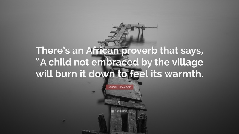 Jamie Glowacki Quote: “There’s an African proverb that says, “A child not embraced by the village will burn it down to feel its warmth.”