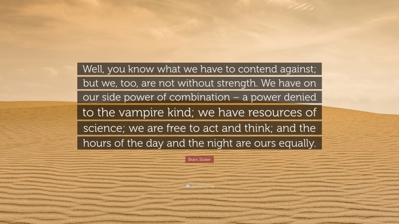 Bram Stoker Quote: “Well, you know what we have to contend against; but we, too, are not without strength. We have on our side power of combination – a power denied to the vampire kind; we have resources of science; we are free to act and think; and the hours of the day and the night are ours equally.”
