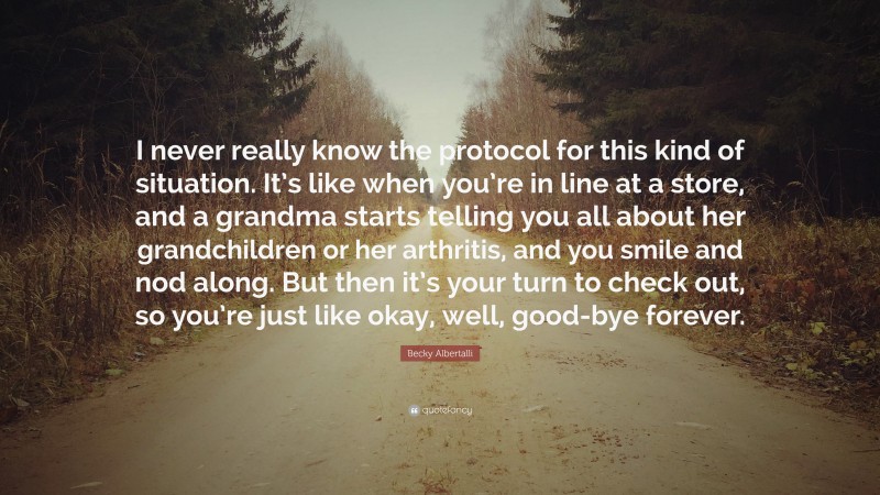 Becky Albertalli Quote: “I never really know the protocol for this kind of situation. It’s like when you’re in line at a store, and a grandma starts telling you all about her grandchildren or her arthritis, and you smile and nod along. But then it’s your turn to check out, so you’re just like okay, well, good-bye forever.”