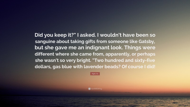 Nghi Vo Quote: “Did you keep it?” I asked. I wouldn’t have been so sanguine about taking gifts from someone like Gatsby, but she gave me an indignant look. Things were different where she came from, apparently, or perhaps she wasn’t so very bright. “Two hundred and sixty-five dollars, gas blue with lavender beads? Of course I did!”