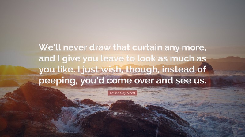 Louisa May Alcott Quote: “We’ll never draw that curtain any more, and I give you leave to look as much as you like. I just wish, though, instead of peeping, you’d come over and see us.”