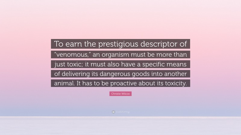 Christie Wilcox Quote: “To earn the prestigious descriptor of “venomous,” an organism must be more than just toxic; it must also have a specific means of delivering its dangerous goods into another animal. It has to be proactive about its toxicity.”