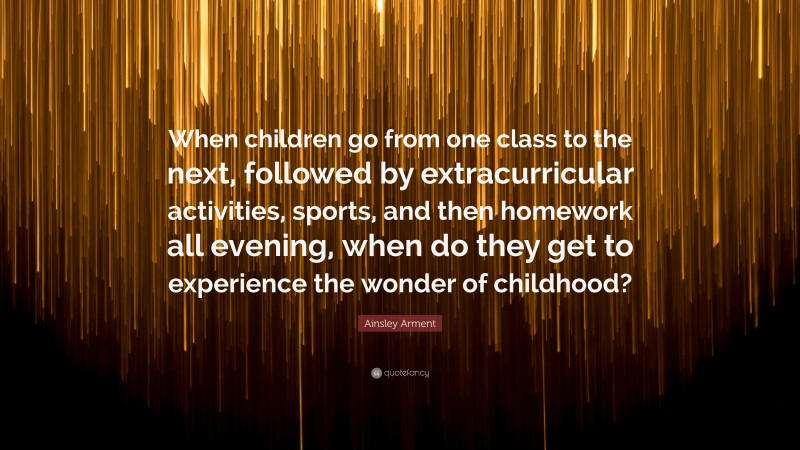 Ainsley Arment Quote: “When children go from one class to the next, followed by extracurricular activities, sports, and then homework all evening, when do they get to experience the wonder of childhood?”