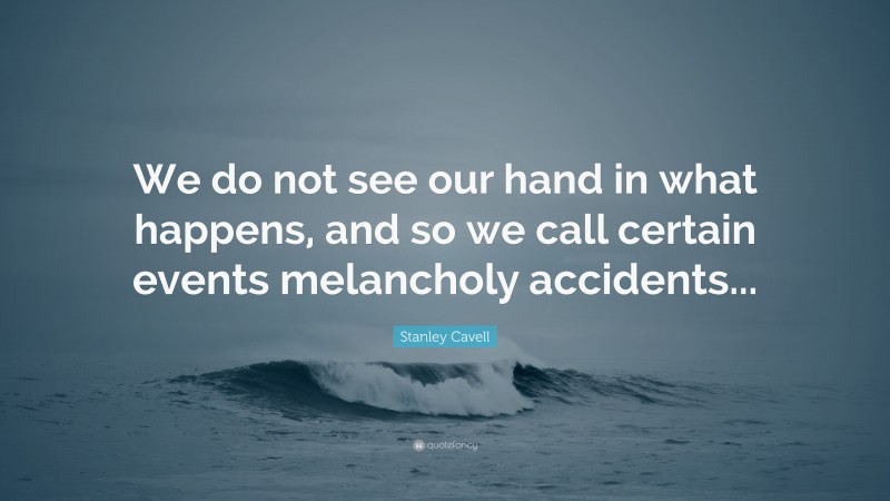 Stanley Cavell Quote: “We do not see our hand in what happens, and so we call certain events melancholy accidents...”