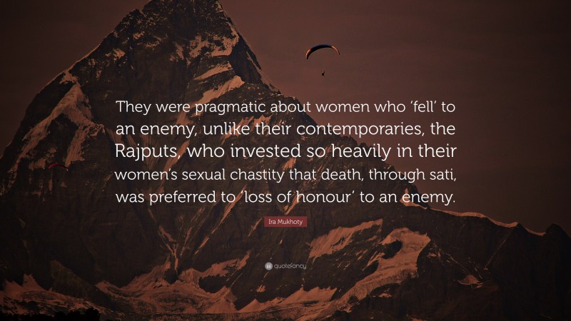 Ira Mukhoty Quote: “They were pragmatic about women who ‘fell’ to an enemy, unlike their contemporaries, the Rajputs, who invested so heavily in their women’s sexual chastity that death, through sati, was preferred to ‘loss of honour’ to an enemy.”