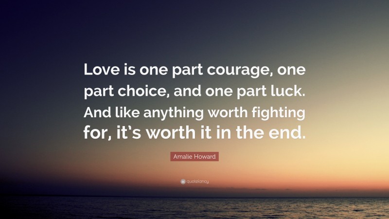 Amalie Howard Quote: “Love is one part courage, one part choice, and one part luck. And like anything worth fighting for, it’s worth it in the end.”