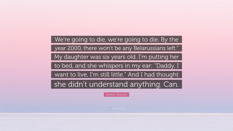 Svetlana Alexievich Quote: “We’re going to die, we’re going to die. By the year 2000, there won’t be any Belarussians left.” My daughter was six years old. I’m putting her to bed, and she whispers in my ear: “Daddy, I want to live, I’m still little.” And I had thought she didn’t understand anything. Can.”