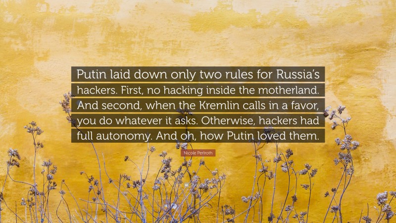 Nicole Perlroth Quote: “Putin laid down only two rules for Russia’s hackers. First, no hacking inside the motherland. And second, when the Kremlin calls in a favor, you do whatever it asks. Otherwise, hackers had full autonomy. And oh, how Putin loved them.”