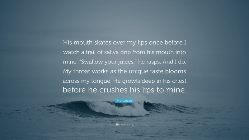 H.D. Carlton Quote: “His mouth skates over my lips once before I watch a trail of saliva drip from his mouth into mine. “Swallow your juices,” he rasps. And I do. My throat works as the unique taste blooms across my tongue. He growls deep in his chest before he crushes his lips to mine.”