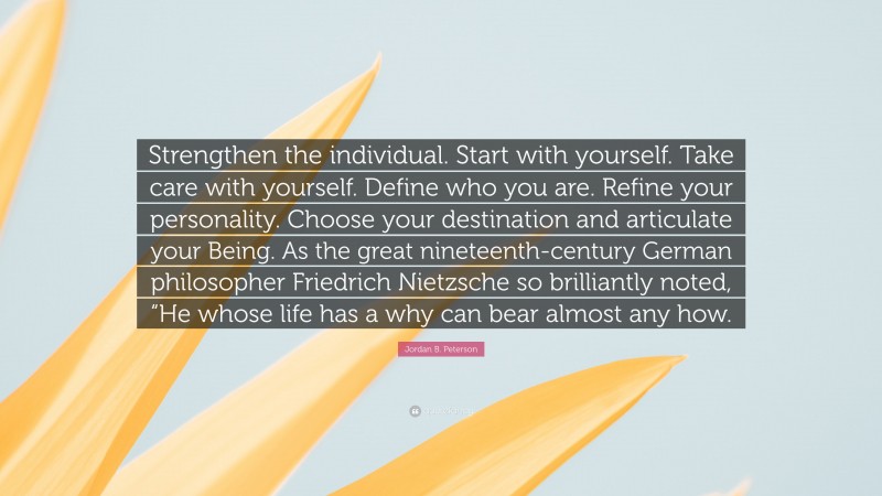 Jordan B. Peterson Quote: “Strengthen the individual. Start with yourself. Take care with yourself. Define who you are. Refine your personality. Choose your destination and articulate your Being. As the great nineteenth-century German philosopher Friedrich Nietzsche so brilliantly noted, “He whose life has a why can bear almost any how.”