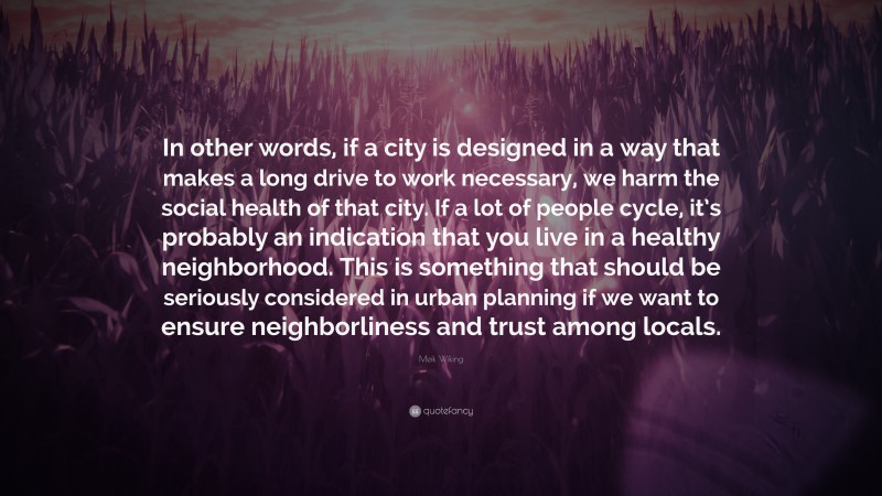 Meik Wiking Quote: “In other words, if a city is designed in a way that makes a long drive to work necessary, we harm the social health of that city. If a lot of people cycle, it’s probably an indication that you live in a healthy neighborhood. This is something that should be seriously considered in urban planning if we want to ensure neighborliness and trust among locals.”