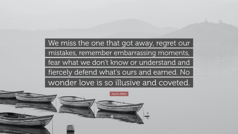 Aaron Millar Quote: “We miss the one that got away, regret our mistakes, remember embarrassing moments, fear what we don’t know or understand and fiercely defend what’s ours and earned. No wonder love is so illusive and coveted.”