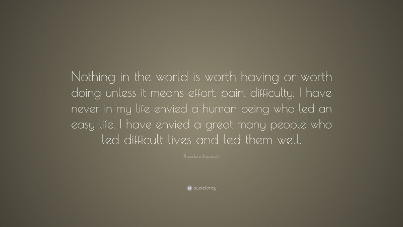 Theodore Roosevelt Quote: “Nothing in the world is worth having or worth doing unless it means effort, pain, difficulty. I have never in my life envied a human being who led an easy life. I have envied a great many people who led difficult lives and led them well.”