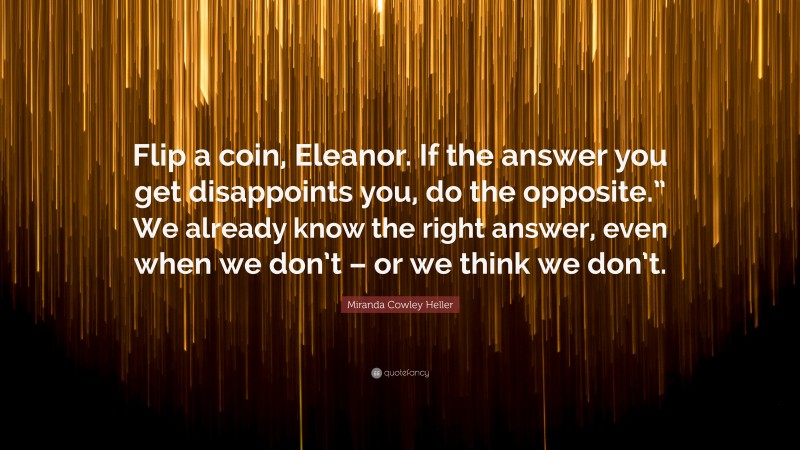Miranda Cowley Heller Quote: “Flip a coin, Eleanor. If the answer you get disappoints you, do the opposite.” We already know the right answer, even when we don’t – or we think we don’t.”