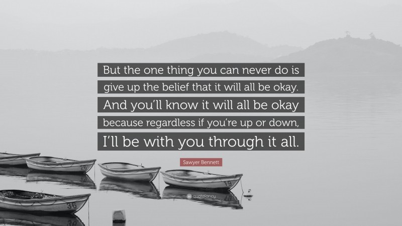 Sawyer Bennett Quote: “But the one thing you can never do is give up the belief that it will all be okay. And you’ll know it will all be okay because regardless if you’re up or down, I’ll be with you through it all.”