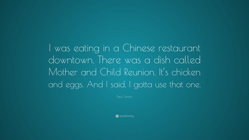 Paul Simon Quote: “I was eating in a Chinese restaurant downtown. There was a dish called Mother and Child Reunion. It’s chicken and eggs. And I said, I gotta use that one.”