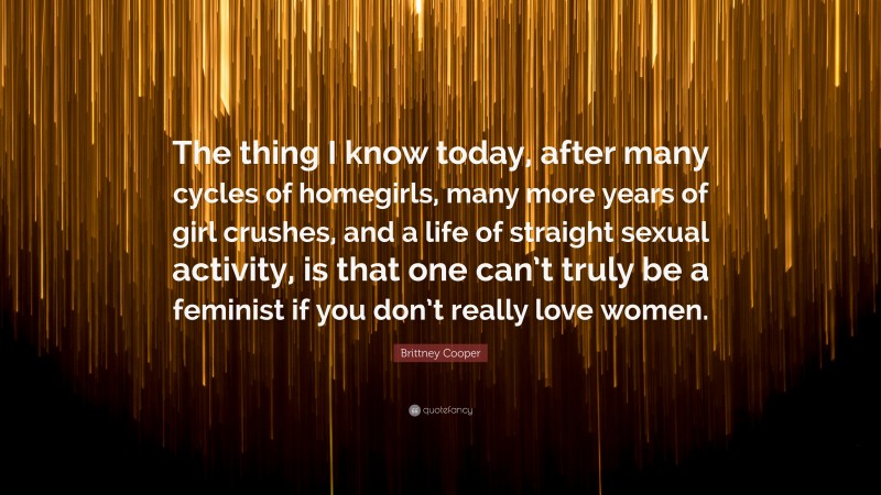 Brittney Cooper Quote: “The thing I know today, after many cycles of homegirls, many more years of girl crushes, and a life of straight sexual activity, is that one can’t truly be a feminist if you don’t really love women.”