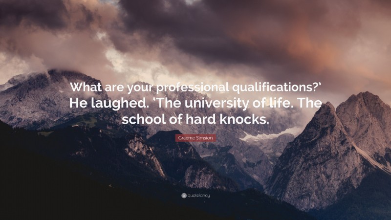 Graeme Simsion Quote: “What are your professional qualifications?’ He laughed. ‘The university of life. The school of hard knocks.”