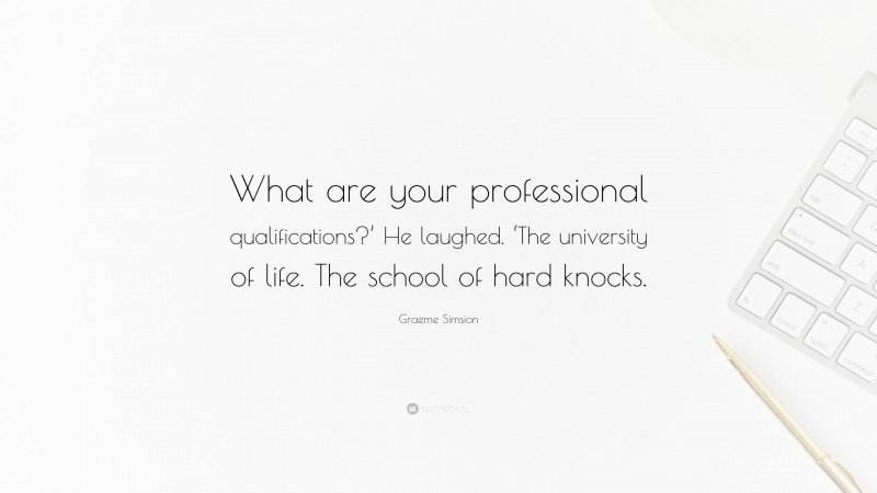 Graeme Simsion Quote: “What are your professional qualifications?’ He laughed. ‘The university of life. The school of hard knocks.”