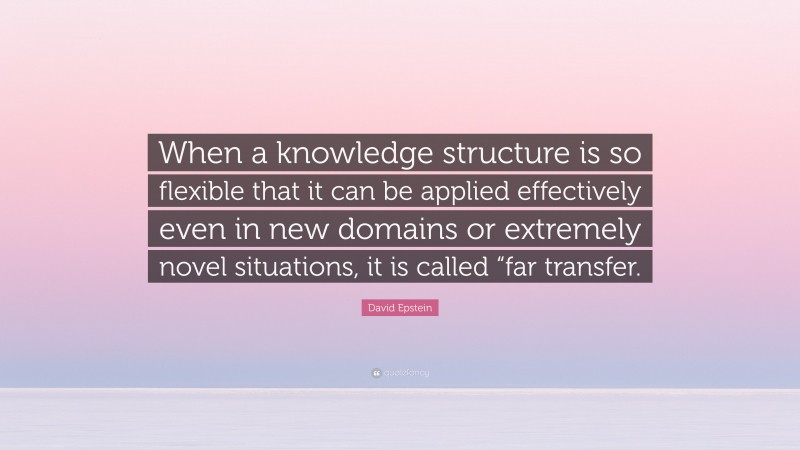David Epstein Quote: “When a knowledge structure is so flexible that it can be applied effectively even in new domains or extremely novel situations, it is called “far transfer.”