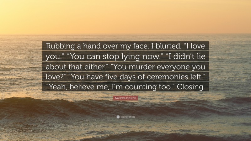 Natasha Preston Quote: “Rubbing a hand over my face, I blurted, “I love you.” “You can stop lying now.” “I didn’t lie about that either.” “You murder everyone you love?” “You have five days of ceremonies left.” “Yeah, believe me, I’m counting too.” Closing.”