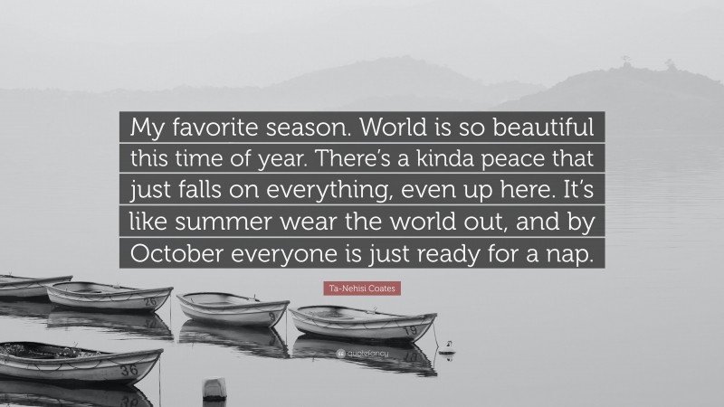 Ta-Nehisi Coates Quote: “My favorite season. World is so beautiful this time of year. There’s a kinda peace that just falls on everything, even up here. It’s like summer wear the world out, and by October everyone is just ready for a nap.”