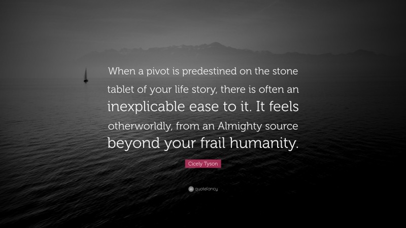 Cicely Tyson Quote: “When a pivot is predestined on the stone tablet of your life story, there is often an inexplicable ease to it. It feels otherworldly, from an Almighty source beyond your frail humanity.”