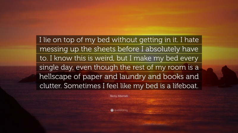 Becky Albertalli Quote: “I lie on top of my bed without getting in it. I hate messing up the sheets before I absolutely have to. I know this is weird, but I make my bed every single day, even though the rest of my room is a hellscape of paper and laundry and books and clutter. Sometimes I feel like my bed is a lifeboat.”