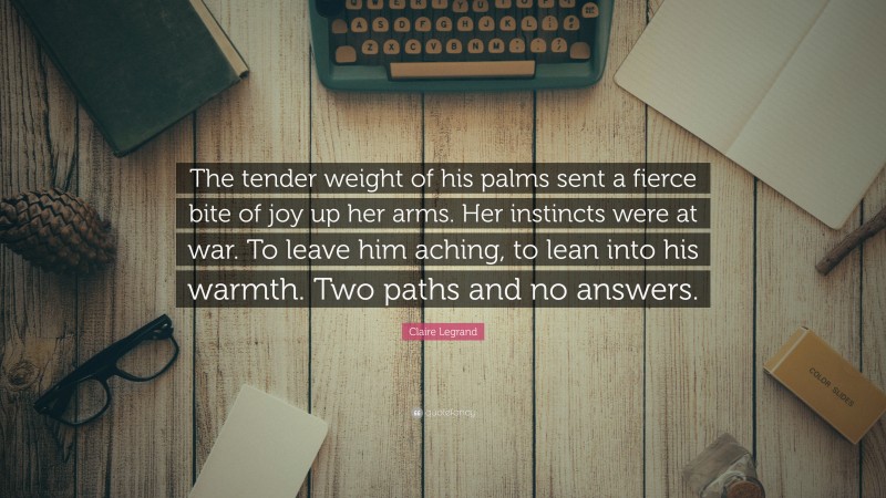 Claire Legrand Quote: “The tender weight of his palms sent a fierce bite of joy up her arms. Her instincts were at war. To leave him aching, to lean into his warmth. Two paths and no answers.”