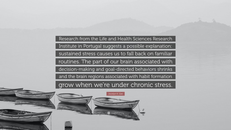 Jocelyn K. Glei Quote: “Research from the Life and Health Sciences Research Institute in Portugal suggests a possible explanation: sustained stress causes us to fall back on familiar routines. The part of our brain associated with decision-making and goal-directed behaviors shrinks and the brain regions associated with habit formation grow when we’re under chronic stress.”