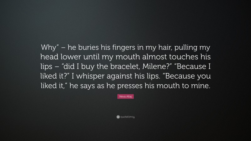 Neva Altaj Quote: “Why” – he buries his fingers in my hair, pulling my head lower until my mouth almost touches his lips – “did I buy the bracelet, Milene?” “Because I liked it?” I whisper against his lips. “Because you liked it,” he says as he presses his mouth to mine.”