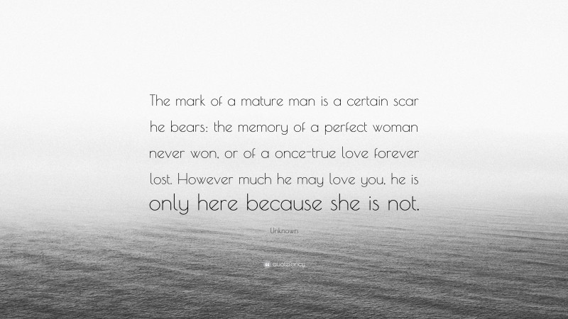 Unknown Quote: “The mark of a mature man is a certain scar he bears: the memory of a perfect woman never won, or of a once-true love forever lost. However much he may love you, he is only here because she is not.”