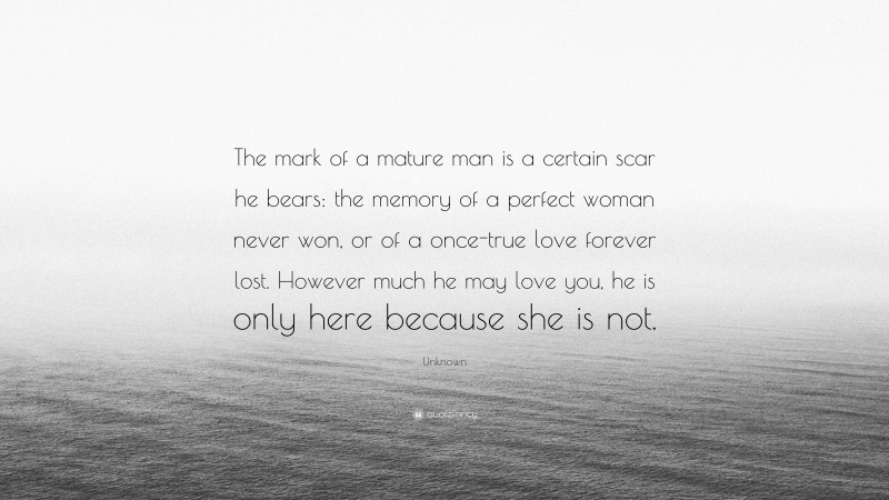 Unknown Quote: “The mark of a mature man is a certain scar he bears: the memory of a perfect woman never won, or of a once-true love forever lost. However much he may love you, he is only here because she is not.”