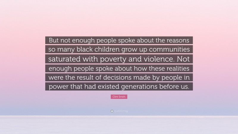 Clint Smith Quote: “But not enough people spoke about the reasons so many black children grow up communities saturated with poverty and violence. Not enough people spoke about how these realities were the result of decisions made by people in power that had existed generations before us.”