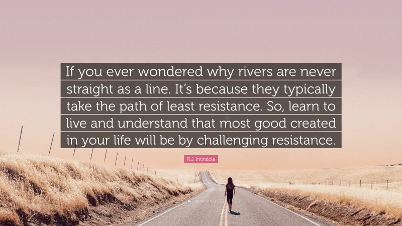 R.J. Intindola Quote: “If you ever wondered why rivers are never straight as a line. It’s because they typically take the path of least resistance. So, learn to live and understand that most good created in your life will be by challenging resistance.”