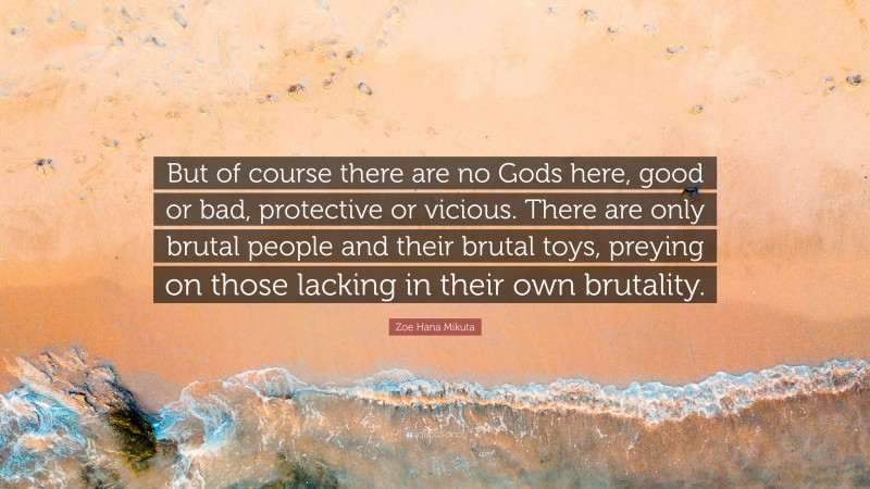 Zoe Hana Mikuta Quote: “But of course there are no Gods here, good or bad, protective or vicious. There are only brutal people and their brutal toys, preying on those lacking in their own brutality.”