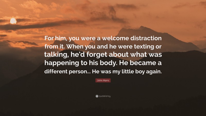 John Marrs Quote: “For him, you were a welcome distraction from it. When you and he were texting or talking, he’d forget about what was happening to his body. He became a different person... He was my little boy again.”