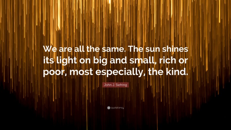 John J. Siefring Quote: “We are all the same. The sun shines its light on big and small, rich or poor, most especially, the kind.”