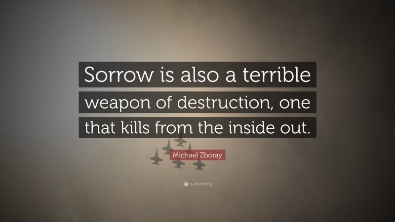Michael Zboray Quote: “Sorrow is also a terrible weapon of destruction, one that kills from the inside out.”