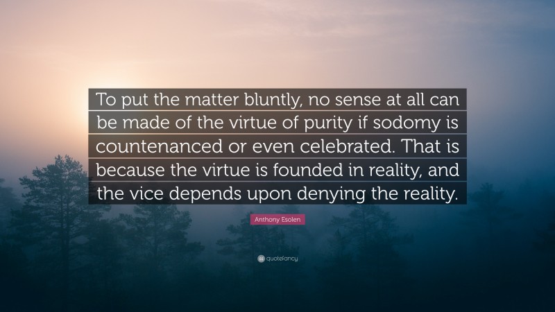 Anthony Esolen Quote: “To put the matter bluntly, no sense at all can be made of the virtue of purity if sodomy is countenanced or even celebrated. That is because the virtue is founded in reality, and the vice depends upon denying the reality.”