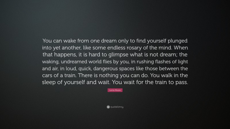 Lorrie Moore Quote: “You can wake from one dream only to find yourself plunged into yet another, like some endless rosary of the mind. When that happens, it is hard to glimpse what is not dream; the waking, undreamed world flies by you, in rushing flashes of light and air, in loud, quick, dangerous spaces like those between the cars of a train. There is nothing you can do. You walk in the sleep of yourself and wait. You wait for the train to pass.”