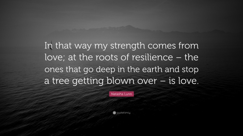 Natasha Lunn Quote: “In that way my strength comes from love; at the roots of resilience – the ones that go deep in the earth and stop a tree getting blown over – is love.”