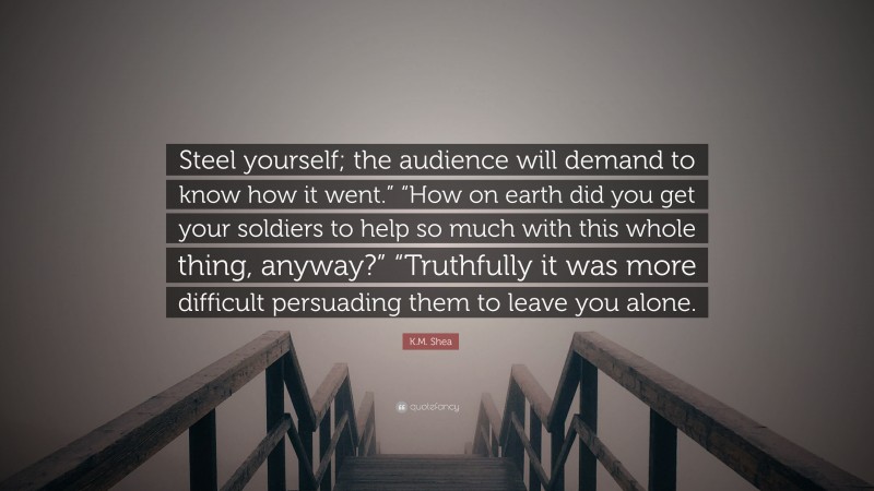 K.M. Shea Quote: “Steel yourself; the audience will demand to know how it went.” “How on earth did you get your soldiers to help so much with this whole thing, anyway?” “Truthfully it was more difficult persuading them to leave you alone.”