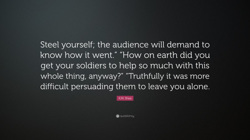 K.M. Shea Quote: “Steel yourself; the audience will demand to know how it went.” “How on earth did you get your soldiers to help so much with this whole thing, anyway?” “Truthfully it was more difficult persuading them to leave you alone.”