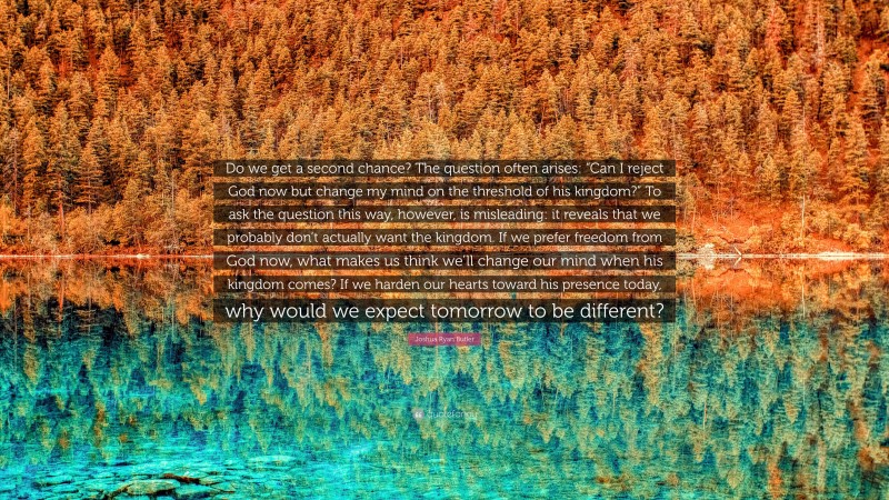 Joshua Ryan Butler Quote: “Do we get a second chance? The question often arises: “Can I reject God now but change my mind on the threshold of his kingdom?” To ask the question this way, however, is misleading: it reveals that we probably don’t actually want the kingdom. If we prefer freedom from God now, what makes us think we’ll change our mind when his kingdom comes? If we harden our hearts toward his presence today, why would we expect tomorrow to be different?”