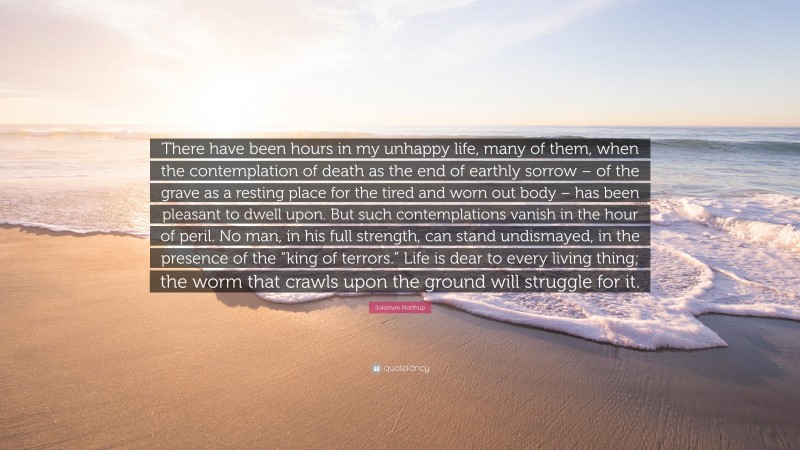 Solomon Northup Quote: “There have been hours in my unhappy life, many of them, when the contemplation of death as the end of earthly sorrow – of the grave as a resting place for the tired and worn out body – has been pleasant to dwell upon. But such contemplations vanish in the hour of peril. No man, in his full strength, can stand undismayed, in the presence of the “king of terrors.” Life is dear to every living thing; the worm that crawls upon the ground will struggle for it.”