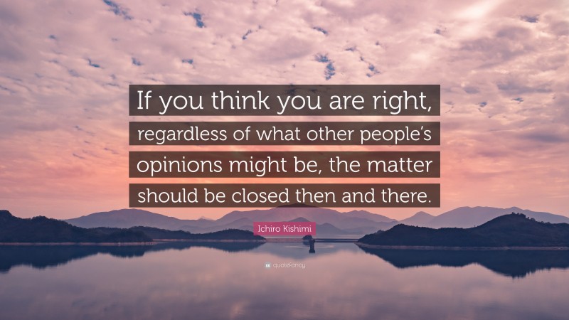 Ichiro Kishimi Quote: “If you think you are right, regardless of what other people’s opinions might be, the matter should be closed then and there.”